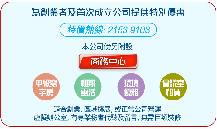 為創業者及首次成立公司提供特別優惠  特價熱線: 2153 9103   本公司傍另附設   * 甲級寫字房 * 租期靈活 * 環境優雅 * * 會議室租賃 *  適合創業, 區域擴展, 或正常公司營運  虛擬辦公室, 有專業秘書代聽及留言, 無需巨額裝修